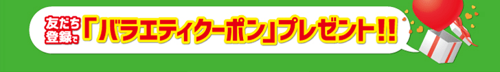 友だち登録で「バラエティクーポン」プレゼント!!