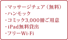 ・マッサージチェア（無料） ・ハンモック ・コミック1,000冊ご用意 ・iPad無料貸出